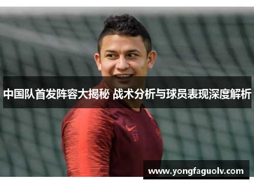 中国队首发阵容大揭秘 战术分析与球员表现深度解析